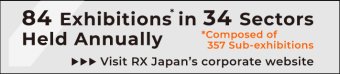 84 Exhibitions* in 34 Sectors Held Annually. *Composed of 357 Sub-exhibitions Visit RX Japan's corporate website. 